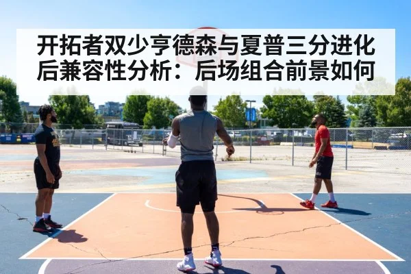开拓者双少亨德森与夏普三分进化后兼容性分析：后场组合前景如何