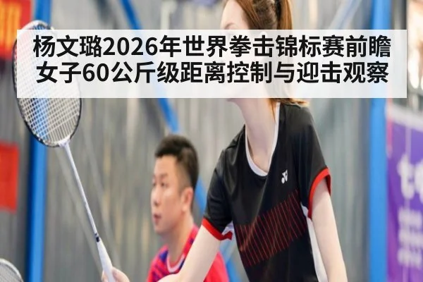 杨文璐2026年世界拳击锦标赛前瞻 女子60公斤级距离控制与迎击观察